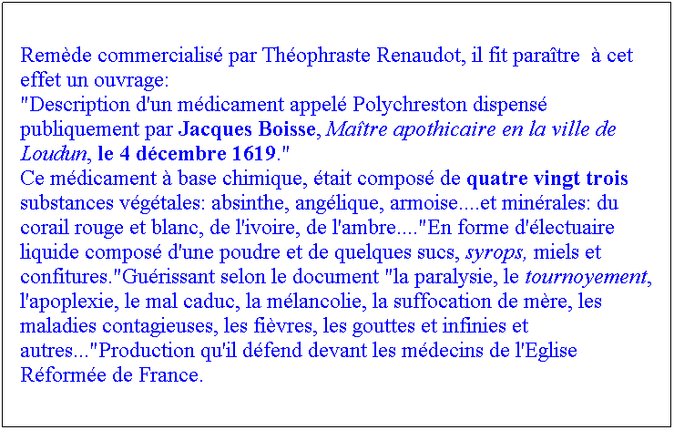 Zone de Texte:  


Remde commercialis par Thophraste Renaudot, il fit paratre   cet effet un ouvrage:
"Description d'un mdicament appel Polychreston dispens  publiquement par Jacques Boisse, Matre apothicaire en la ville de Loudun, le 4 dcembre 1619."
Ce mdicament  base chimique, tait compos de quatre vingt trois substances vgtales: absinthe, anglique, armoise....et minrales: du corail rouge et blanc, de l'ivoire, de l'ambre...."En forme d'lectuaire liquide compos d'une poudre et de quelques sucs, syrops, miels et confitures."Gurissant selon le document "la paralysie, le tournoyement, l'apoplexie, le mal caduc, la mlancolie, la suffocation de mre, les maladies contagieuses, les fivres, les gouttes et infinies et autres..."Production qu'il dfend devant les mdecins de l'Eglise Rforme de France.
 
